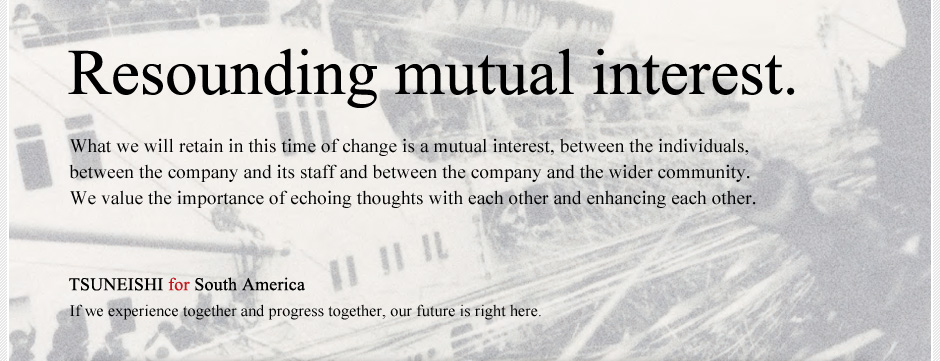 Resounding mutual interest. What we will retain in this time of change is a mutual interest, between the individuals, between the company and its staff and between the company and the wider community.  We value the importance of echoing thoughts with each other and enhancing each other. TSUNEISHI for South America If we experience together and progress together, our future is right here.