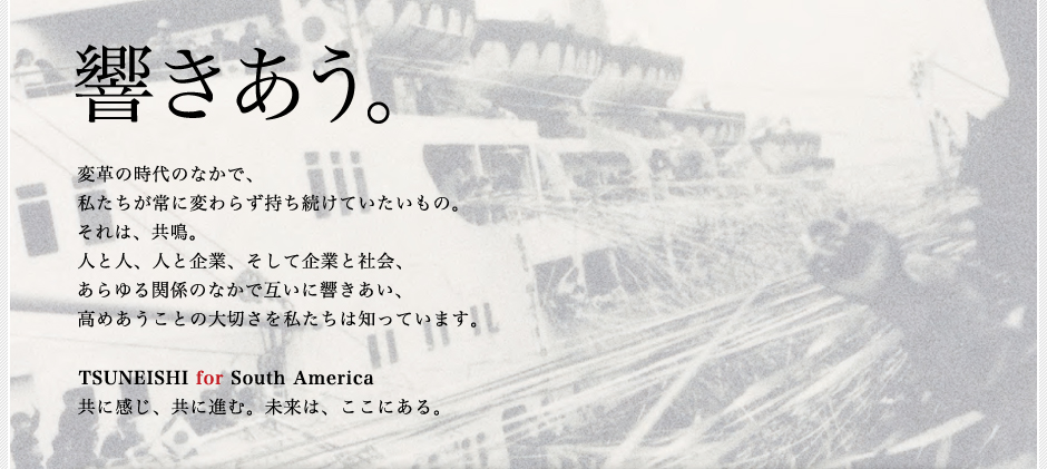 響きあう。変革の時代のなかで、私たちが常に変わらず持ち続けていたいもの。それは、共鳴。人と人、人と企業、そして企業と社会、あらゆる関係のなかで互いに響きあい、高めあうことの大切さを私たちは知っています。TSUNEISHI for South America 共に感じ、共に進む。 未来は、ここにある。