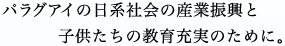 パラグアイ日系社会の産業振興と子供たちの教育充実のために。